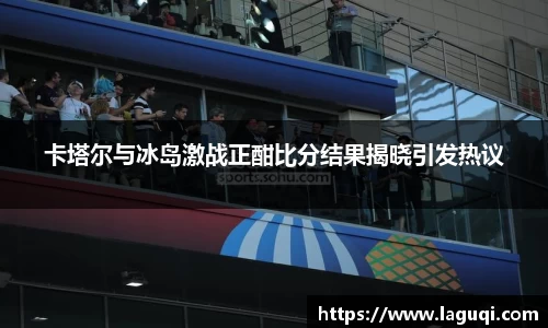 卡塔尔与冰岛激战正酣比分结果揭晓引发热议